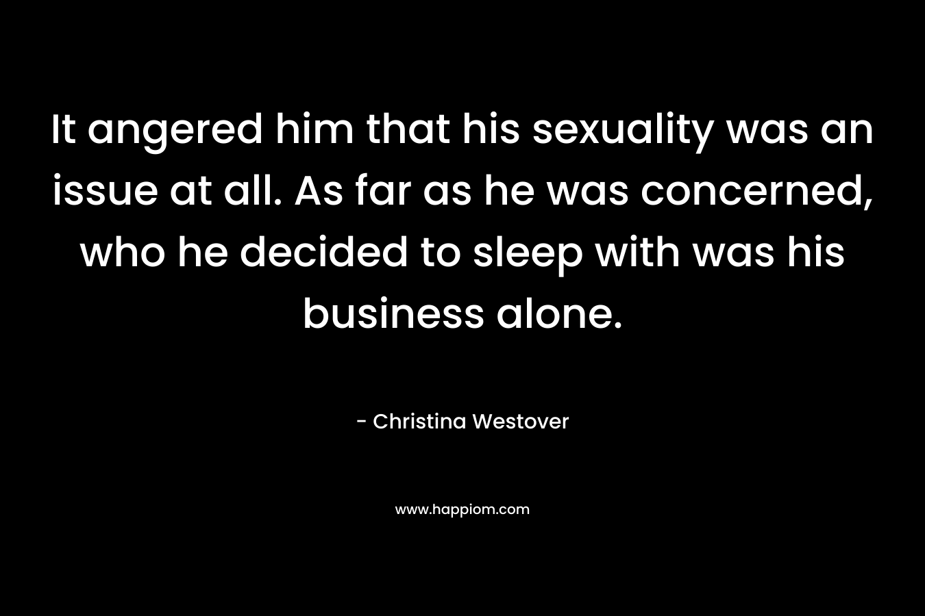 It angered him that his sexuality was an issue at all. As far as he was concerned, who he decided to sleep with was his business alone. – Christina Westover