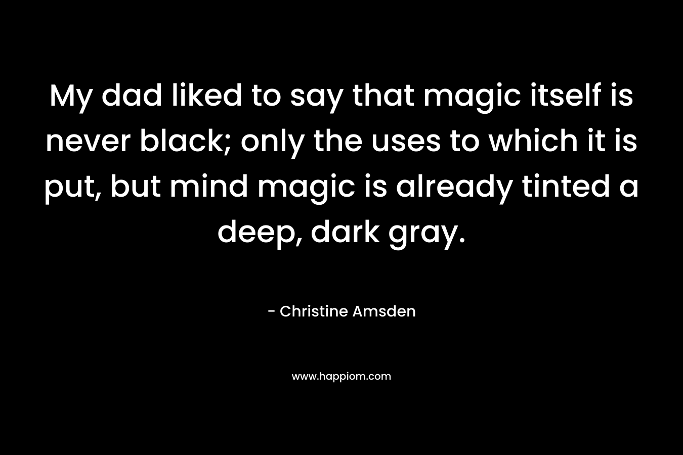 My dad liked to say that magic itself is never black; only the uses to which it is put, but mind magic is already tinted a deep, dark gray. – Christine Amsden