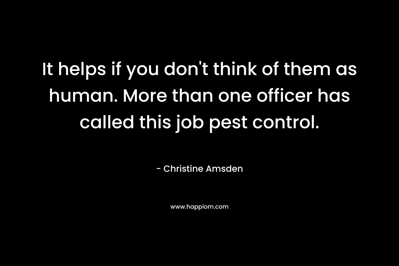It helps if you don’t think of them as human. More than one officer has called this job pest control. – Christine Amsden