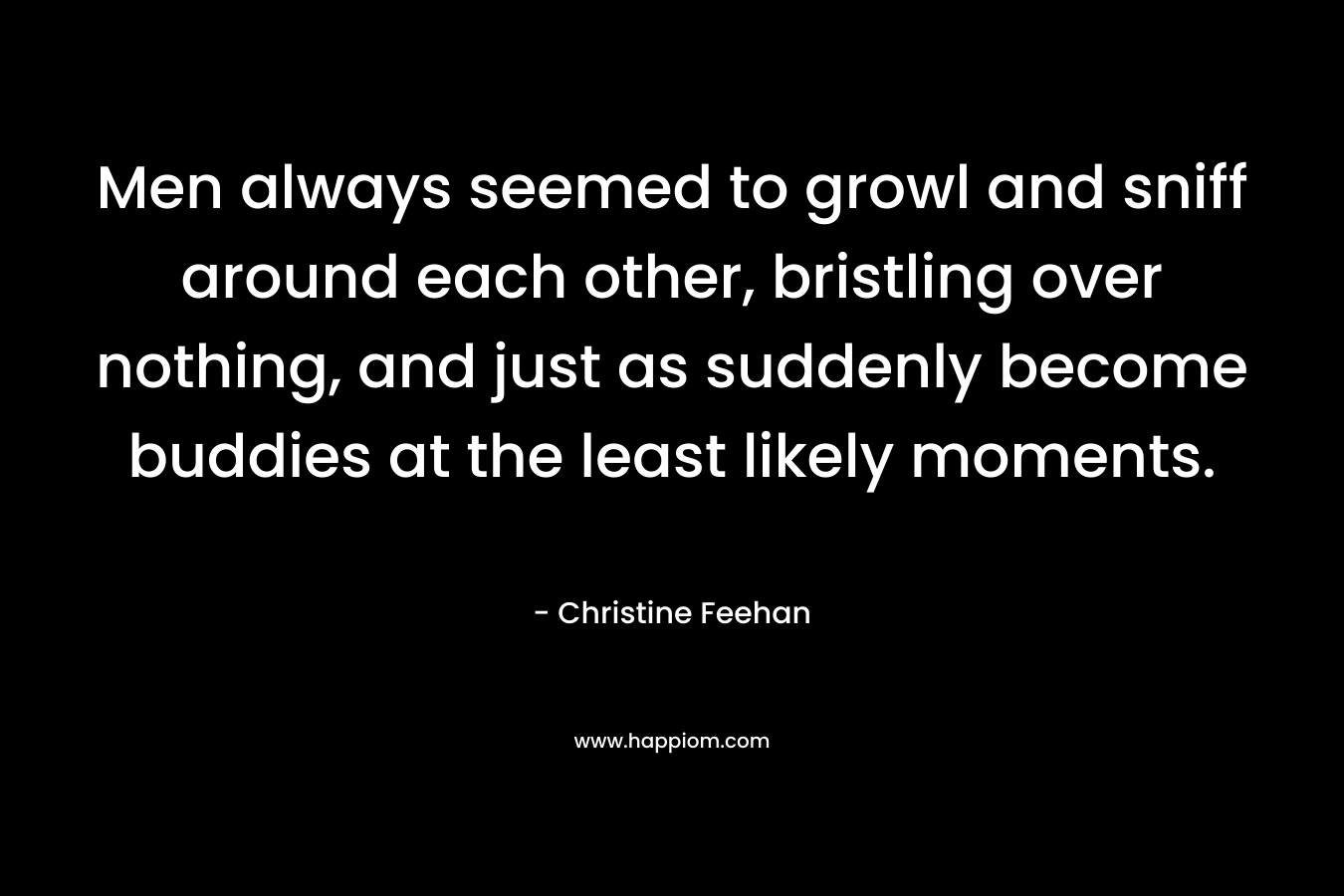 Men always seemed to growl and sniff around each other, bristling over nothing, and just as suddenly become buddies at the least likely moments. – Christine Feehan