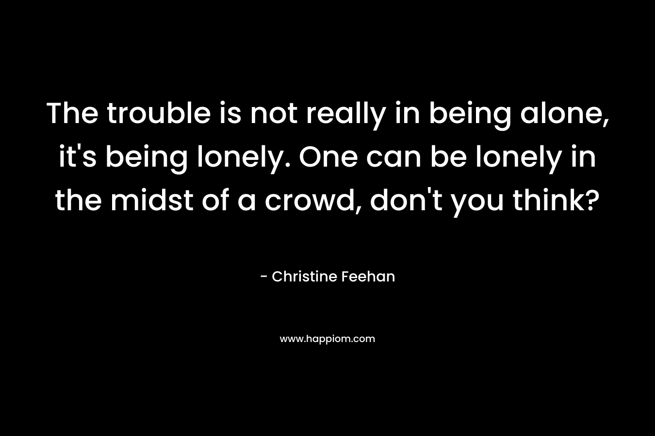 The trouble is not really in being alone, it's being lonely. One can be lonely in the midst of a crowd, don't you think?