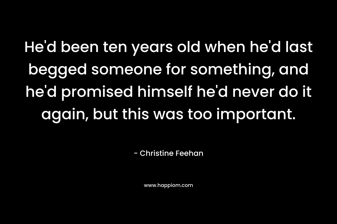 He’d been ten years old when he’d last begged someone for something, and he’d promised himself he’d never do it again, but this was too important. – Christine Feehan