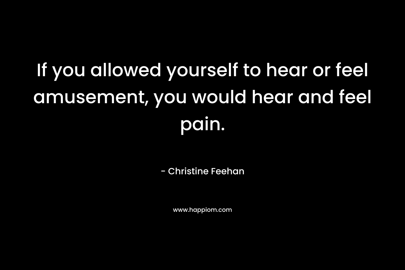If you allowed yourself to hear or feel amusement, you would hear and feel pain.