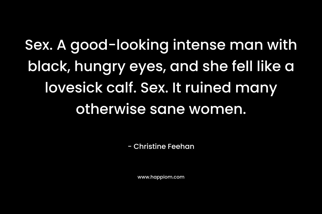 Sex. A good-looking intense man with black, hungry eyes, and she fell like a lovesick calf. Sex. It ruined many otherwise sane women. – Christine Feehan