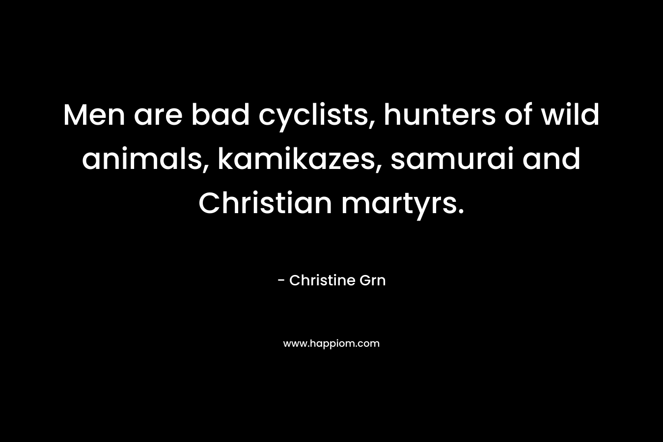 Men are bad cyclists, hunters of wild animals, kamikazes, samurai and Christian martyrs. – Christine Grn