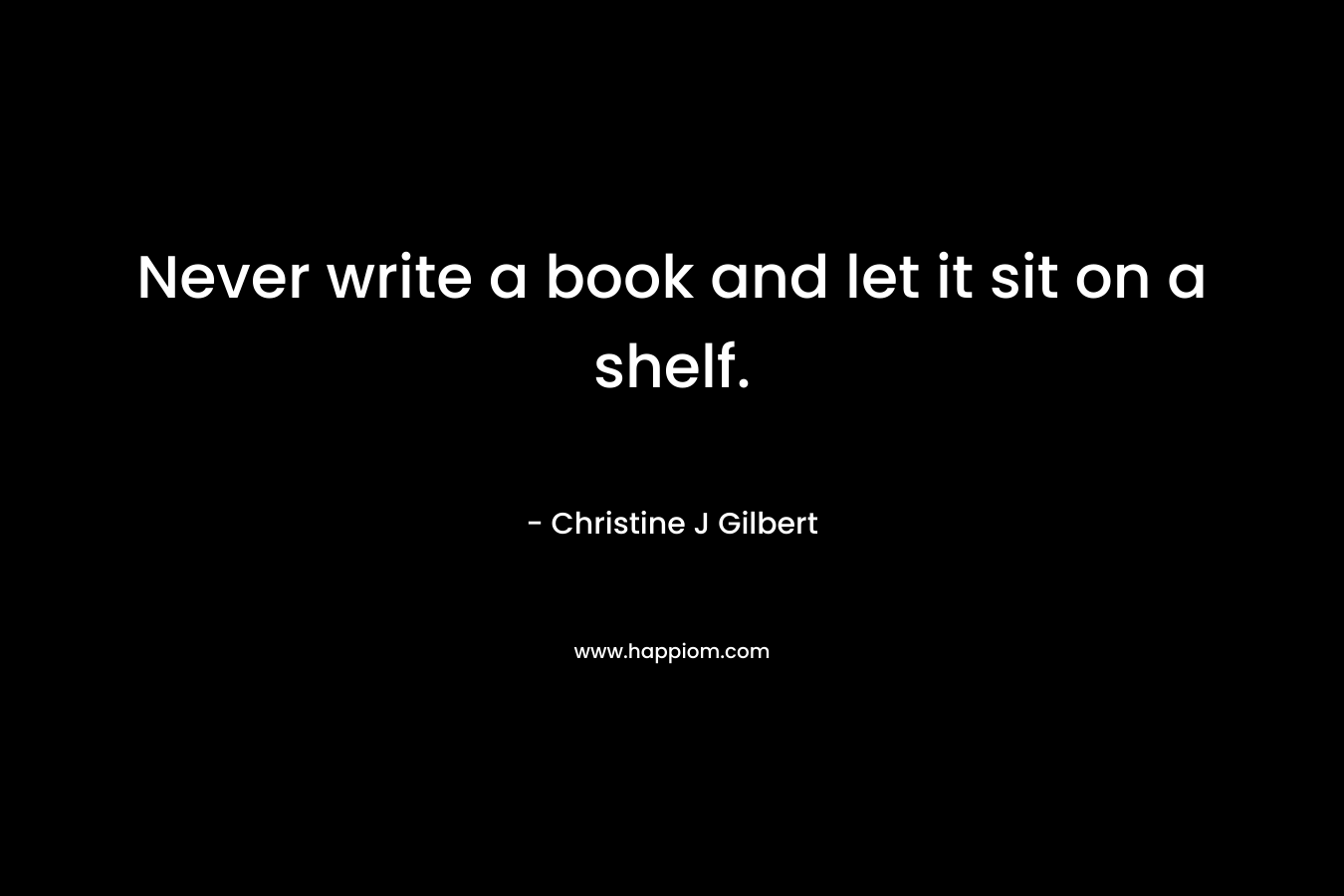 Never write a book and let it sit on a shelf. – Christine J Gilbert