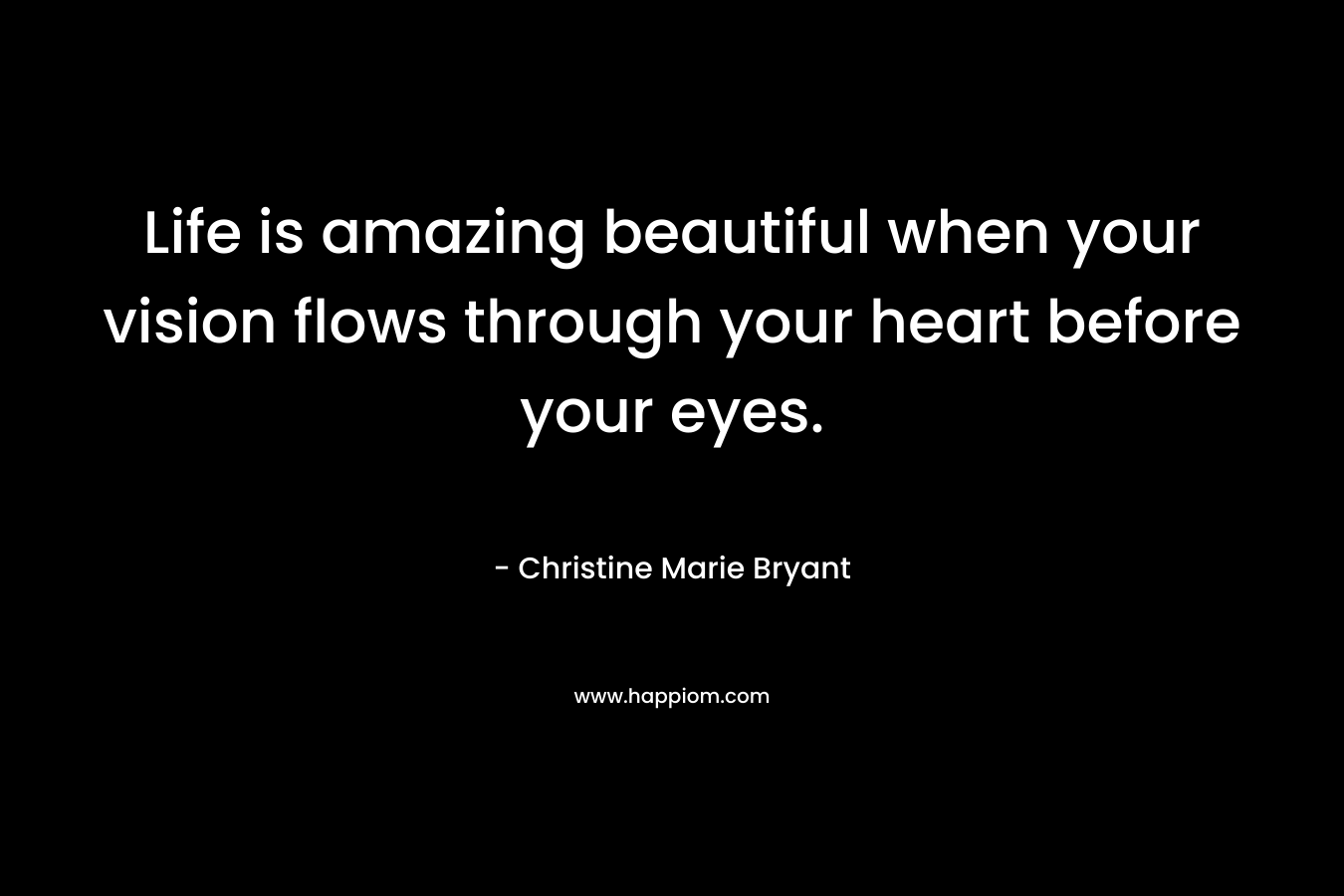 Life is amazing beautiful when your vision flows through your heart before your eyes.