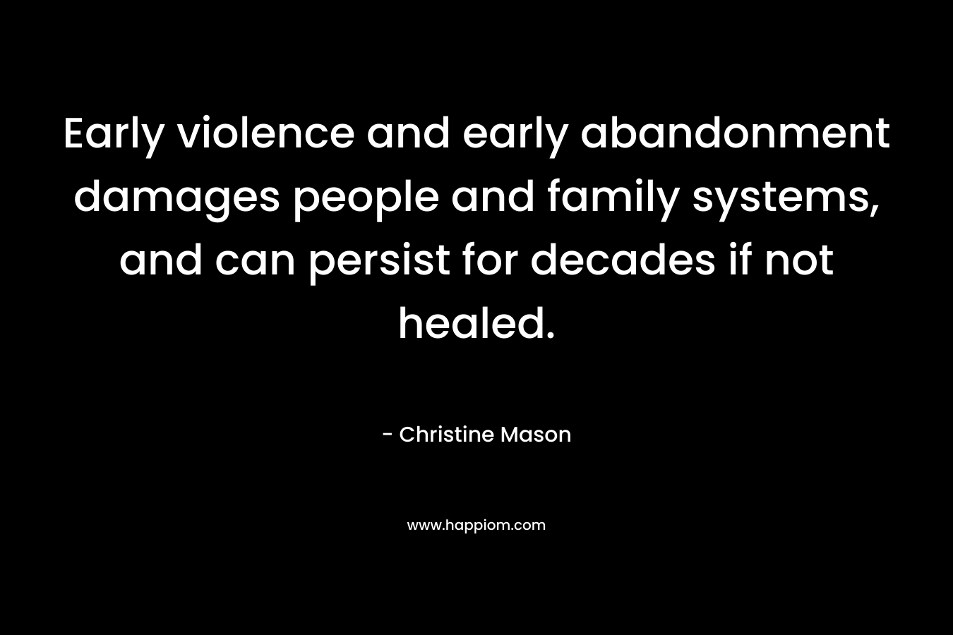 Early violence and early abandonment damages people and family systems, and can persist for decades if not healed. – Christine Mason