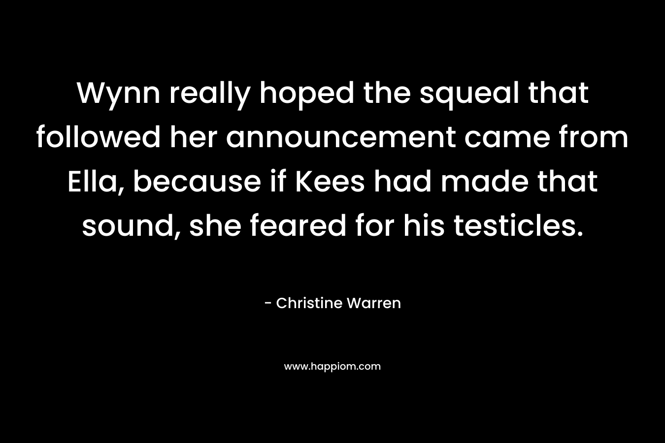Wynn really hoped the squeal that followed her announcement came from Ella, because if Kees had made that sound, she feared for his testicles.