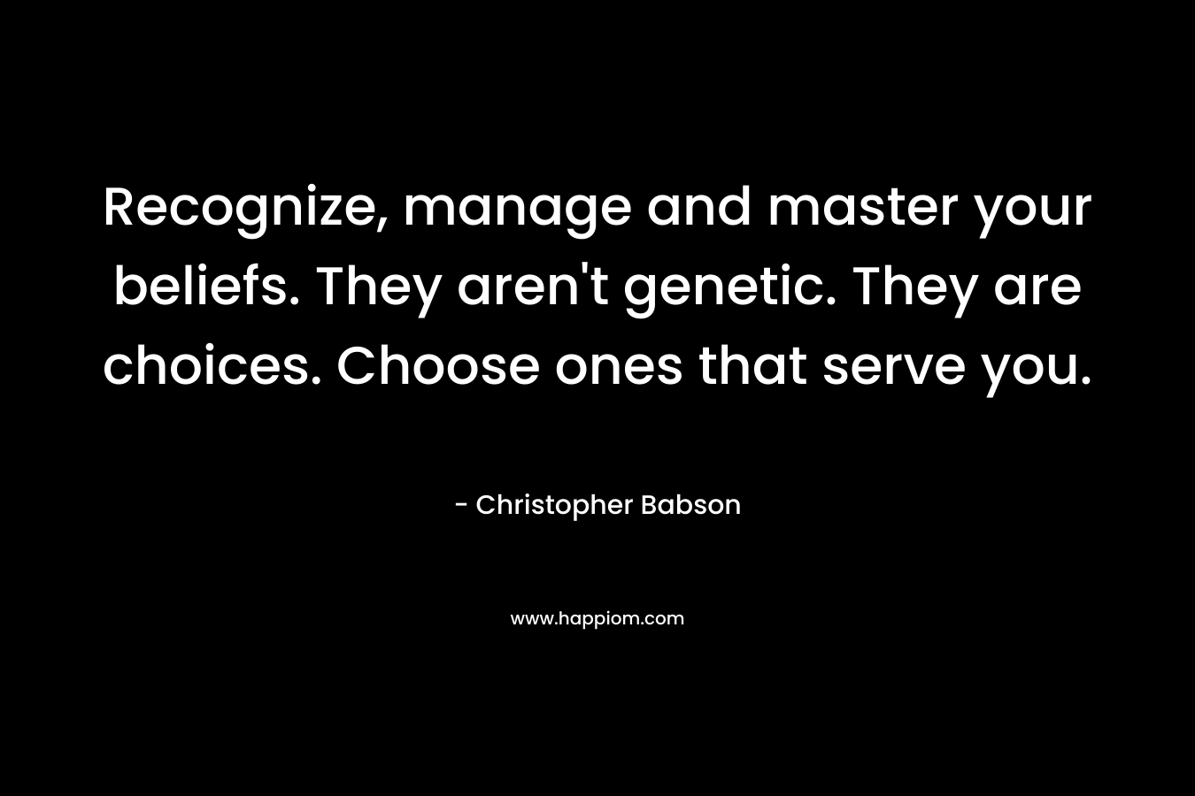 Recognize, manage and master your beliefs. They aren't genetic. They are choices. Choose ones that serve you.