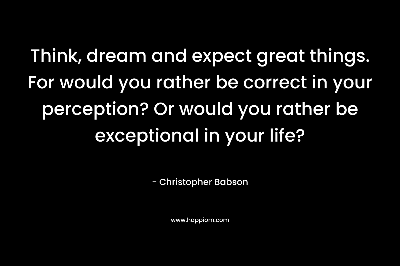Think, dream and expect great things. For would you rather be correct in your perception? Or would you rather be exceptional in your life?