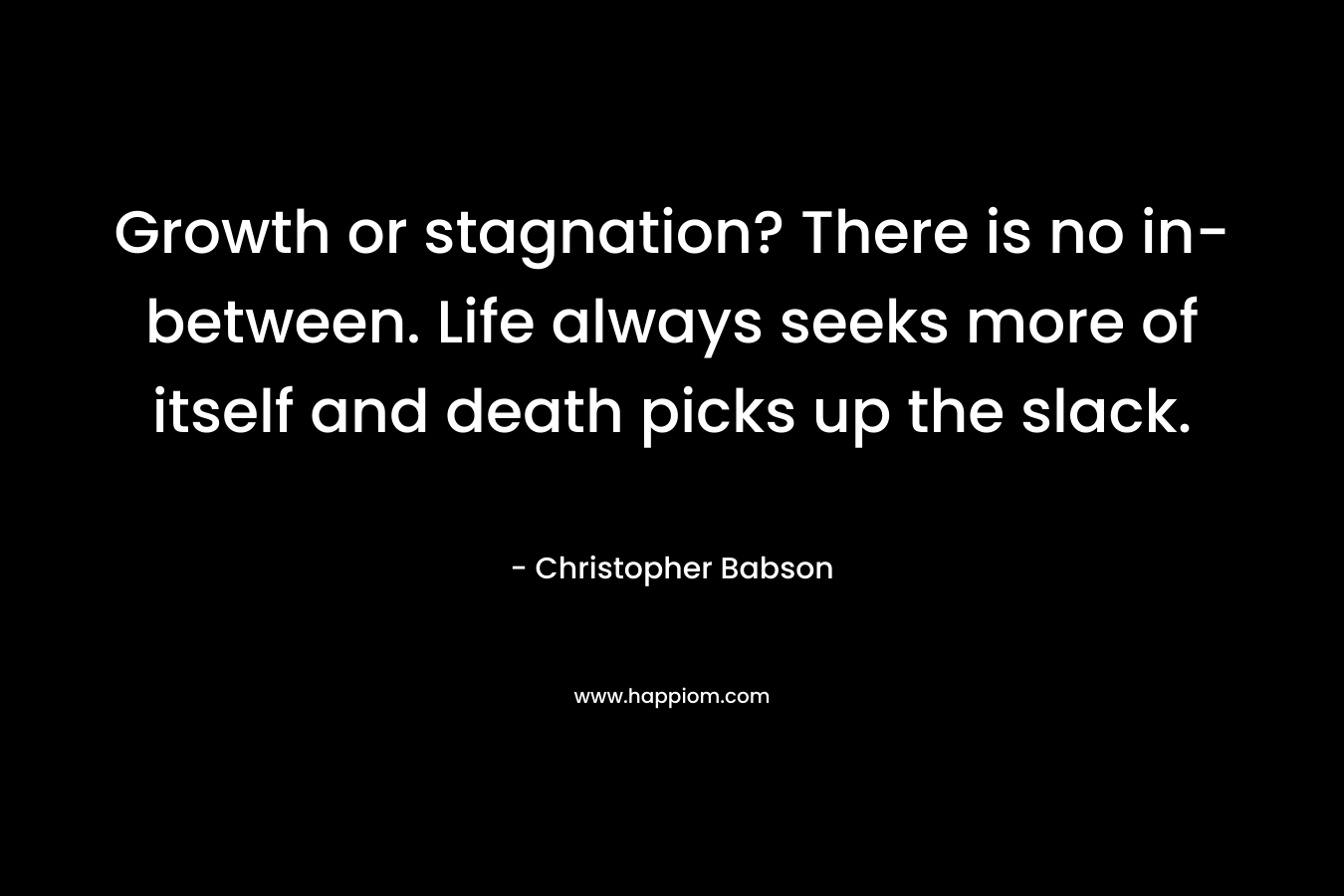 Growth or stagnation? There is no in-between. Life always seeks more of itself and death picks up the slack. – Christopher Babson