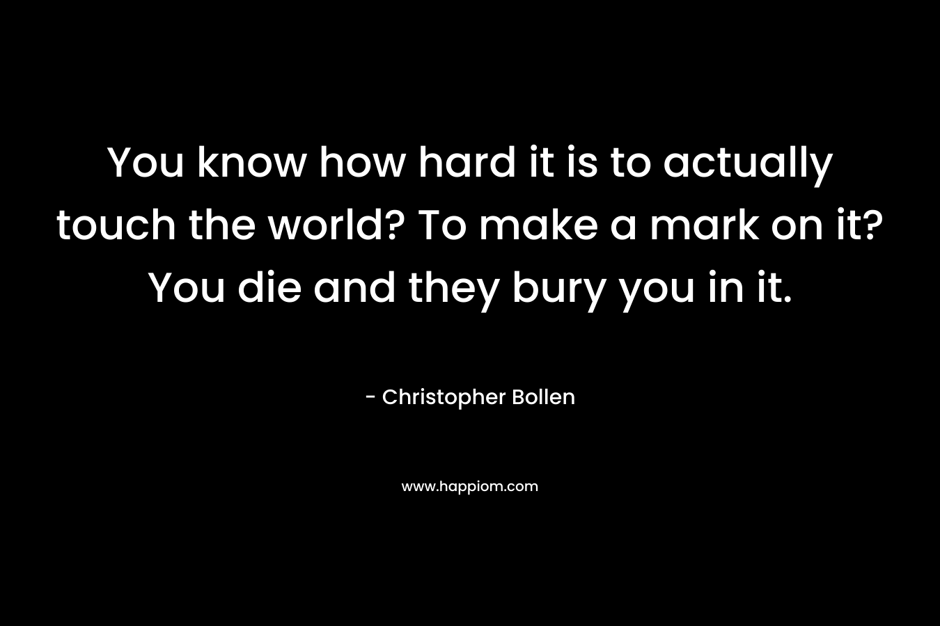 You know how hard it is to actually touch the world? To make a mark on it? You die and they bury you in it. – Christopher Bollen