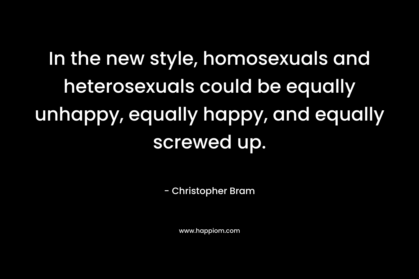 In the new style, homosexuals and heterosexuals could be equally unhappy, equally happy, and equally screwed up. – Christopher Bram