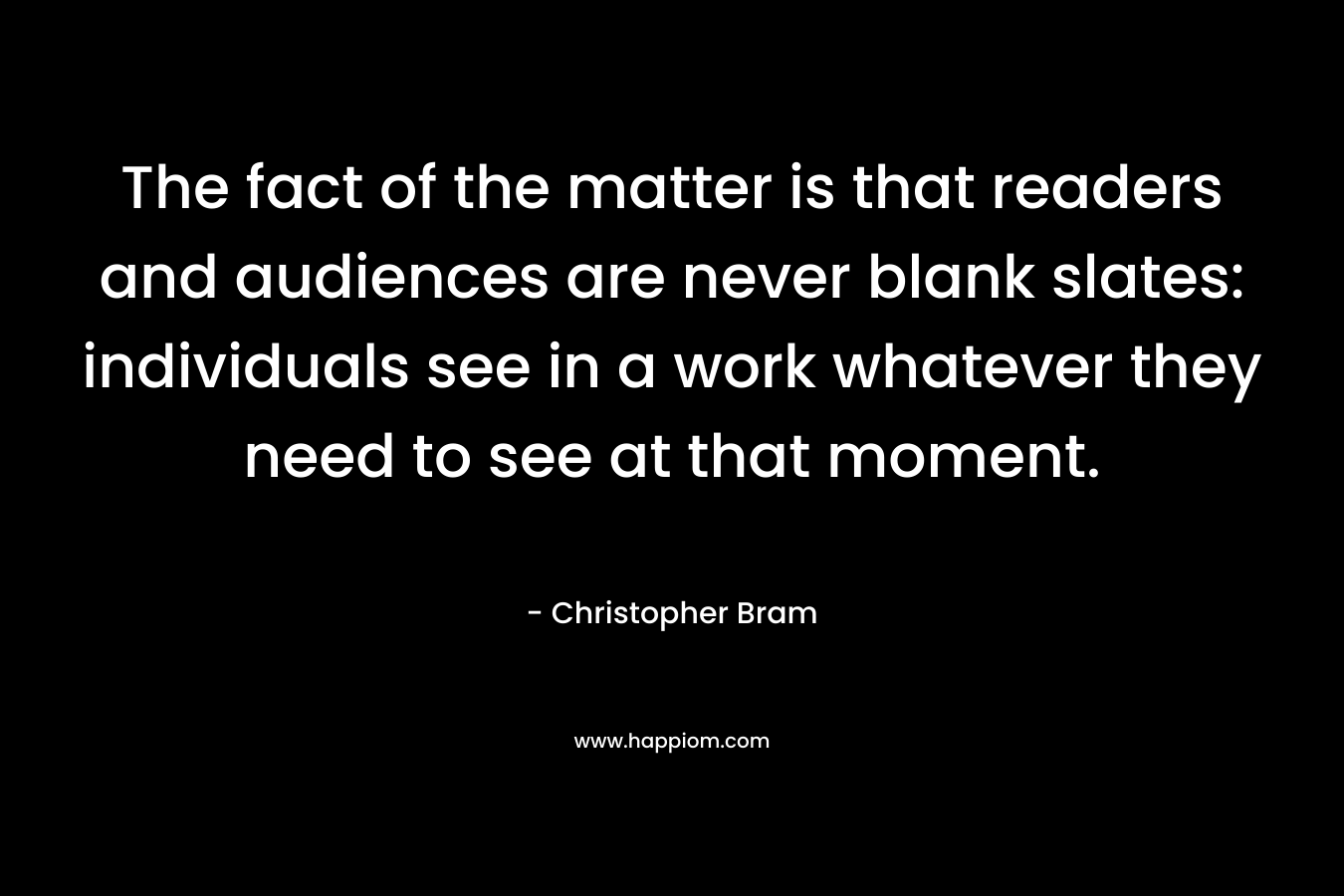 The fact of the matter is that readers and audiences are never blank slates: individuals see in a work whatever they need to see at that moment. – Christopher Bram