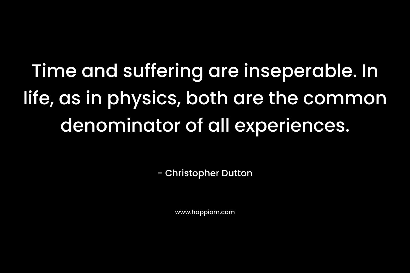 Time and suffering are inseperable. In life, as in physics, both are the common denominator of all experiences. – Christopher  Dutton