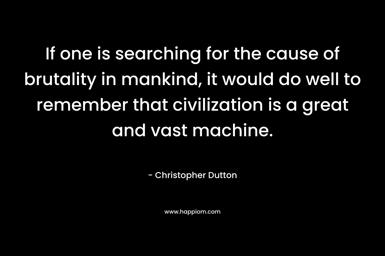 If one is searching for the cause of brutality in mankind, it would do well to remember that civilization is a great and vast machine. – Christopher  Dutton