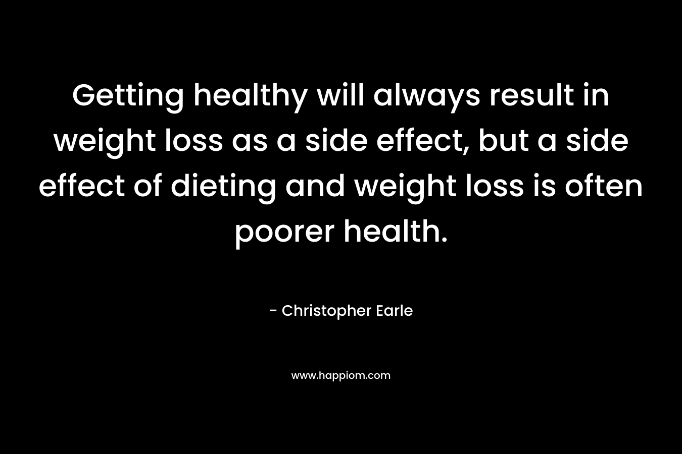 Getting healthy will always result in weight loss as a side effect, but a side effect of dieting and weight loss is often poorer health. – Christopher Earle