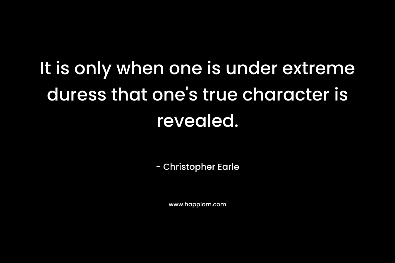 It is only when one is under extreme duress that one’s true character is revealed. – Christopher Earle