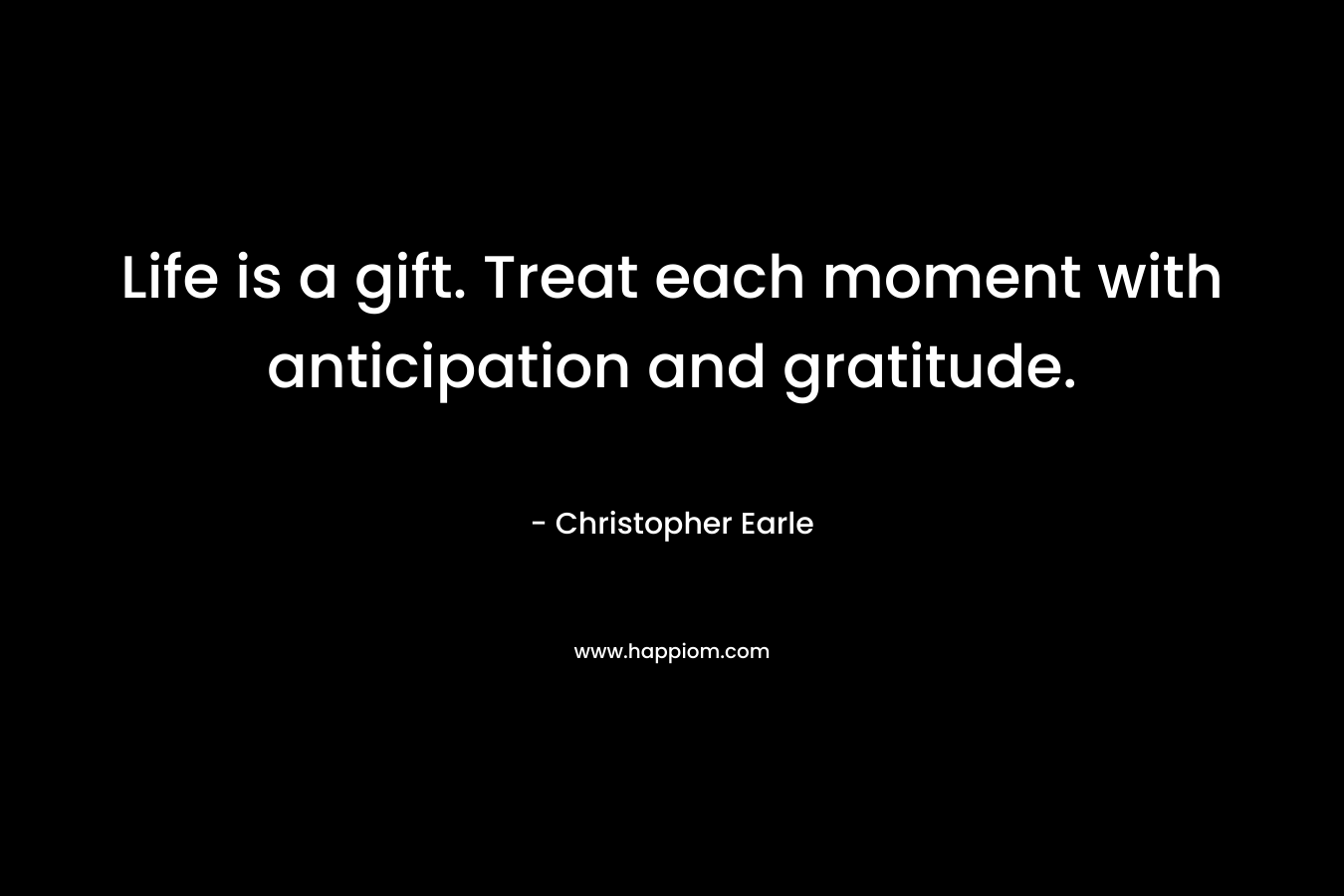 Life is a gift. Treat each moment with anticipation and gratitude. – Christopher Earle