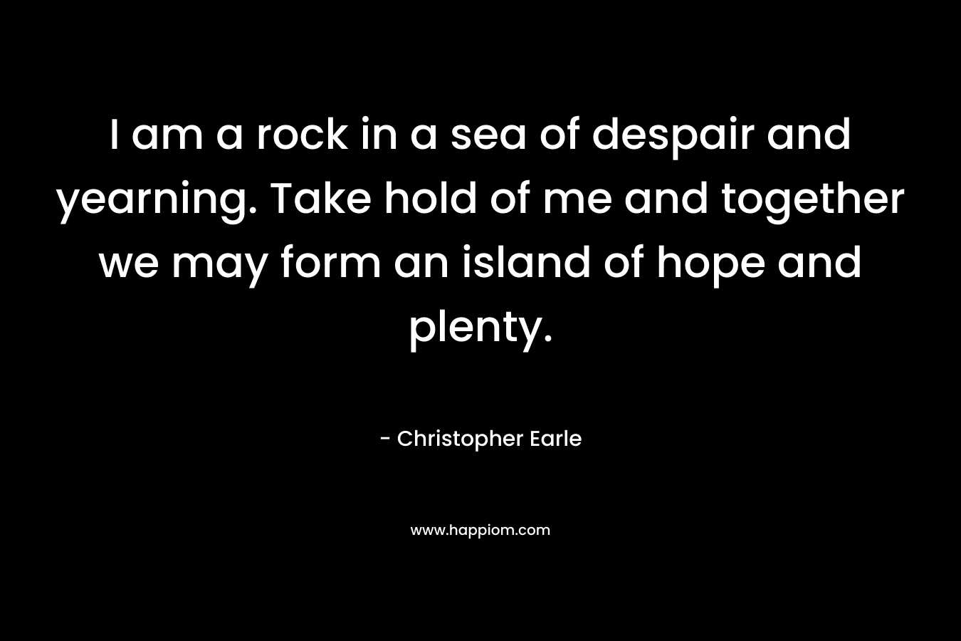 I am a rock in a sea of despair and yearning. Take hold of me and together we may form an island of hope and plenty. – Christopher Earle