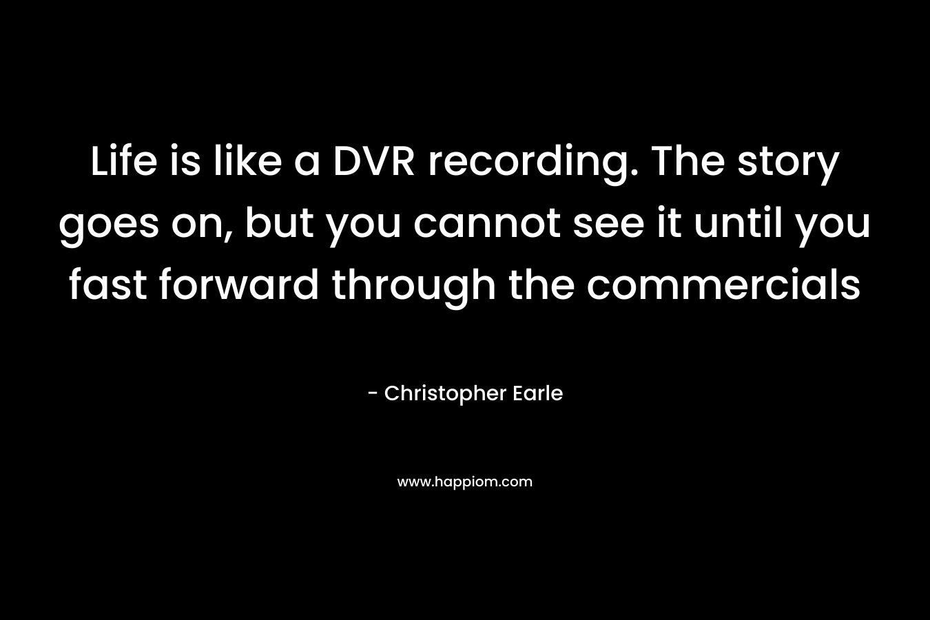 Life is like a DVR recording. The story goes on, but you cannot see it until you fast forward through the commercials – Christopher Earle
