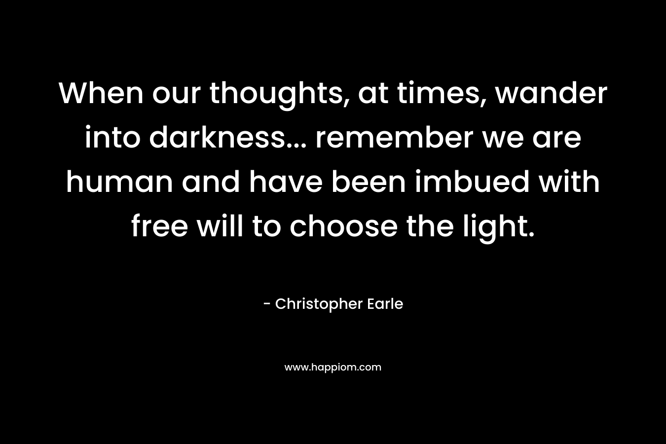 When our thoughts, at times, wander into darkness… remember we are human and have been imbued with free will to choose the light. – Christopher Earle