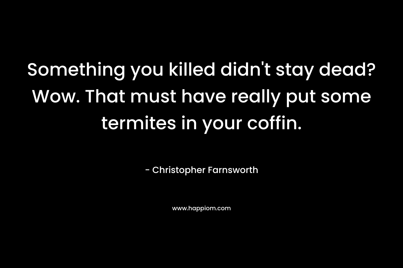 Something you killed didn't stay dead? Wow. That must have really put some termites in your coffin.