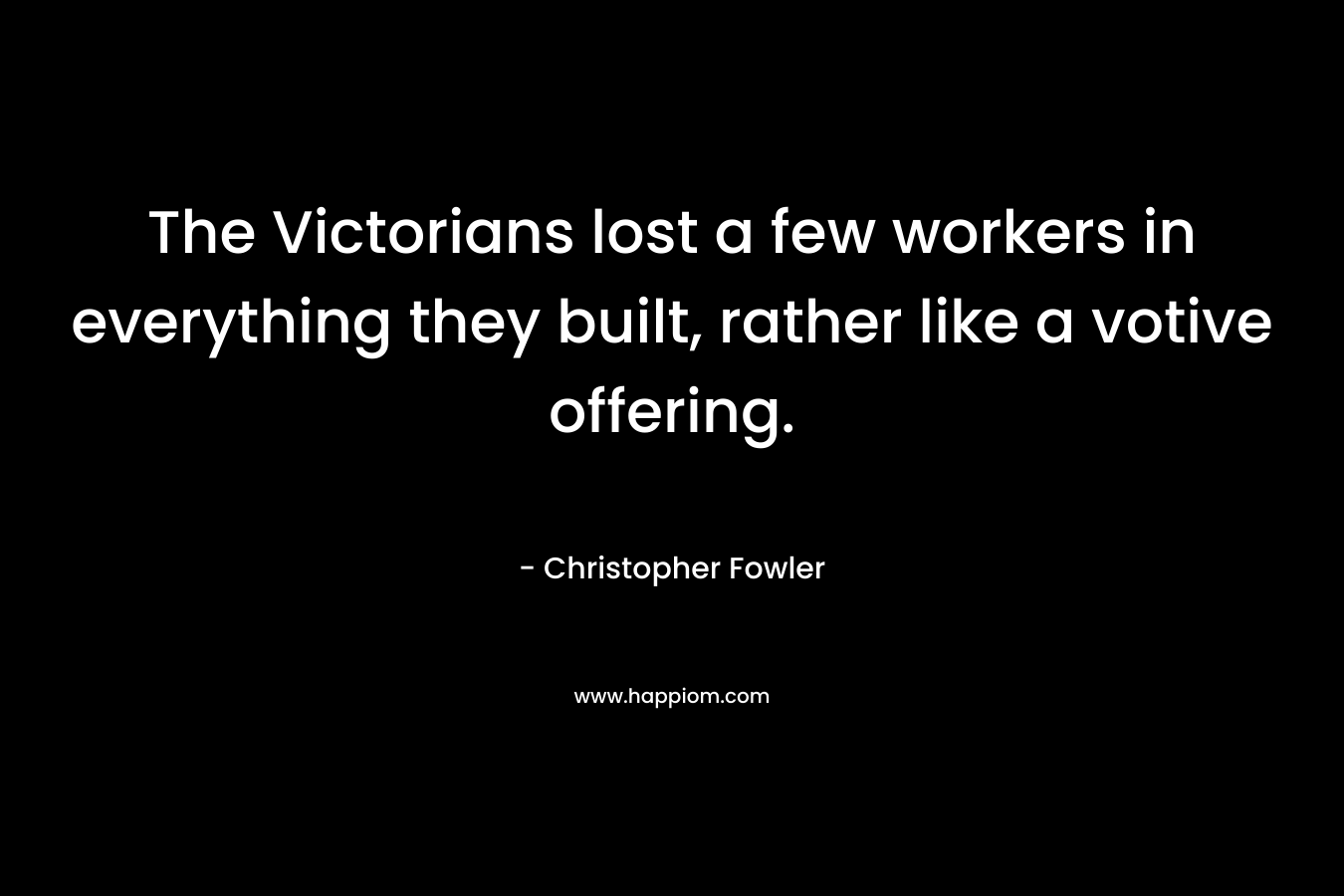The Victorians lost a few workers in everything they built, rather like a votive offering. – Christopher Fowler