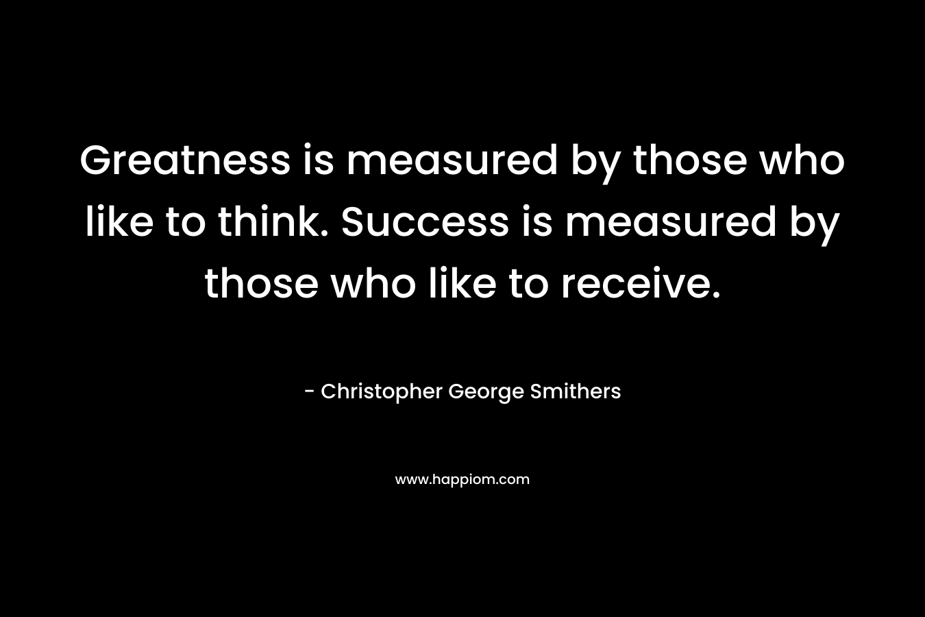 Greatness is measured by those who like to think. Success is measured by those who like to receive. – Christopher George Smithers