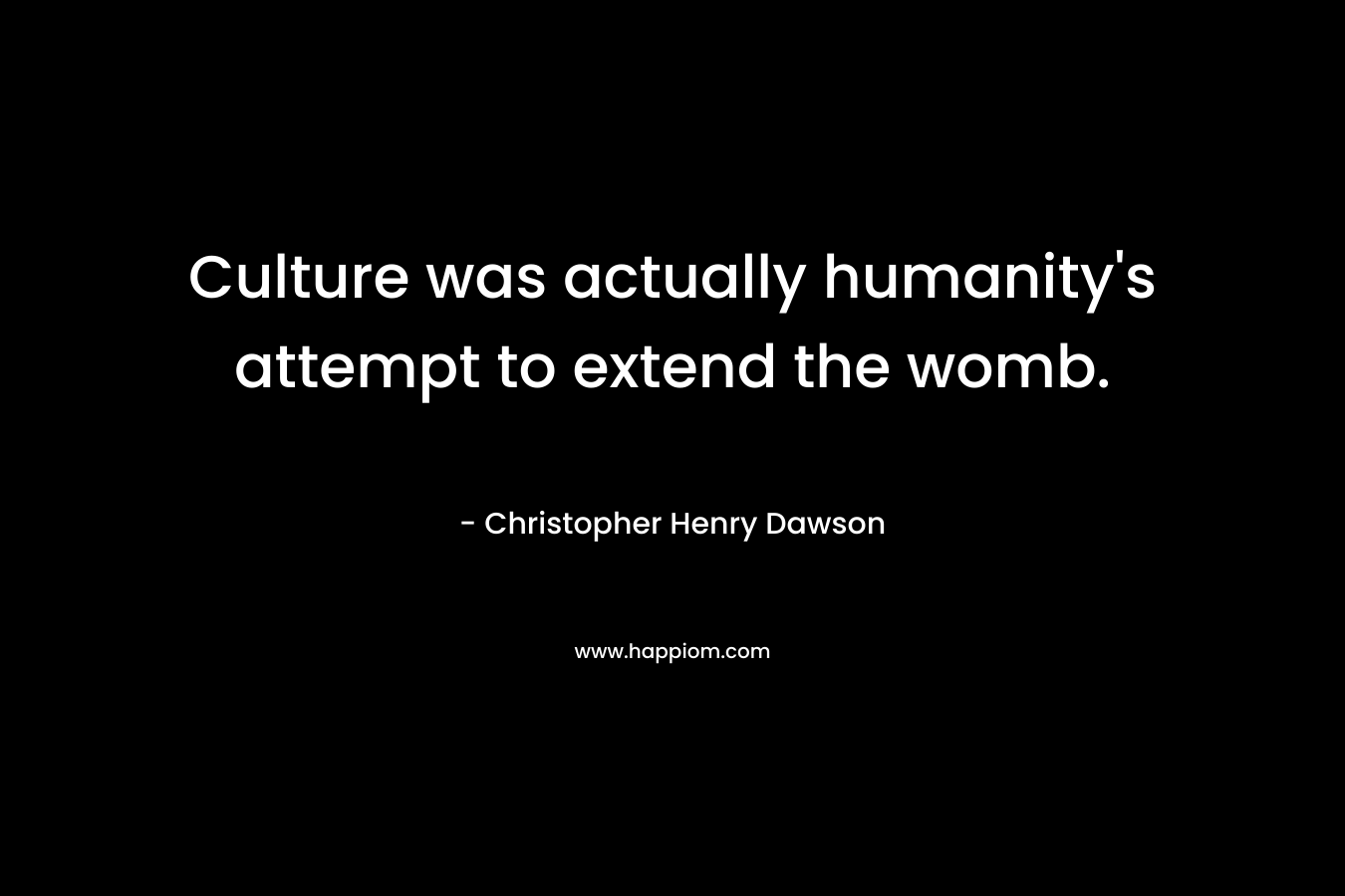 Culture was actually humanity’s attempt to extend the womb. – Christopher Henry Dawson