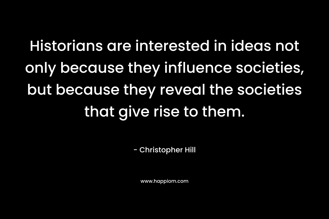 Historians are interested in ideas not only because they influence societies, but because they reveal the societies that give rise to them. – Christopher Hill