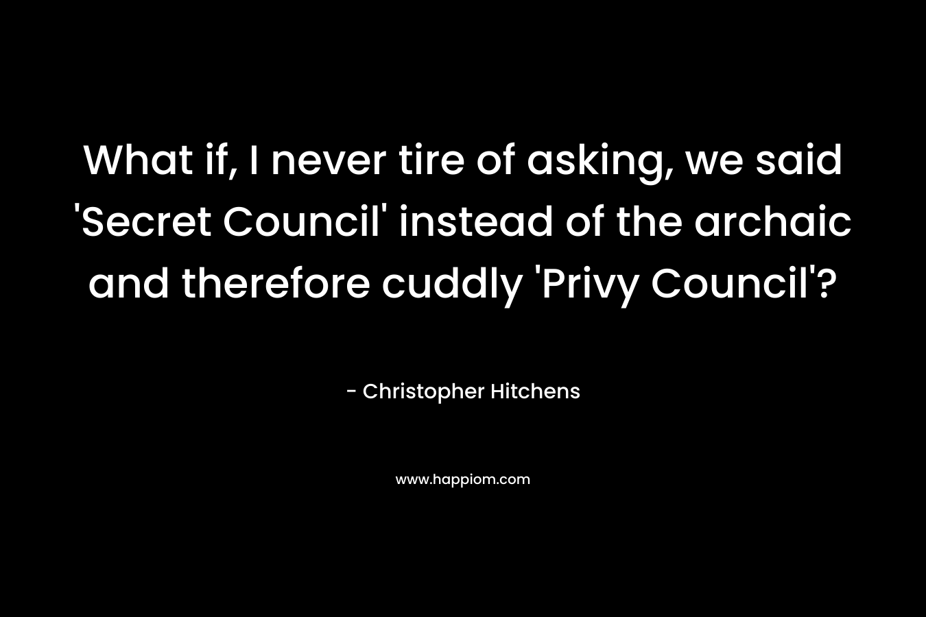 What if, I never tire of asking, we said ‘Secret Council’ instead of the archaic and therefore cuddly ‘Privy Council’? – Christopher Hitchens