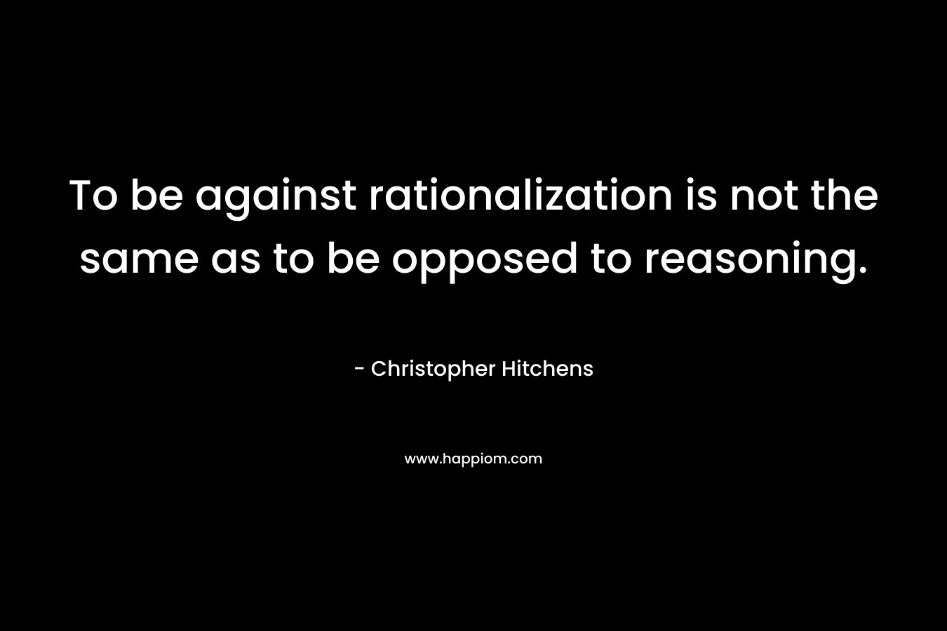 To be against rationalization is not the same as to be opposed to reasoning. – Christopher Hitchens