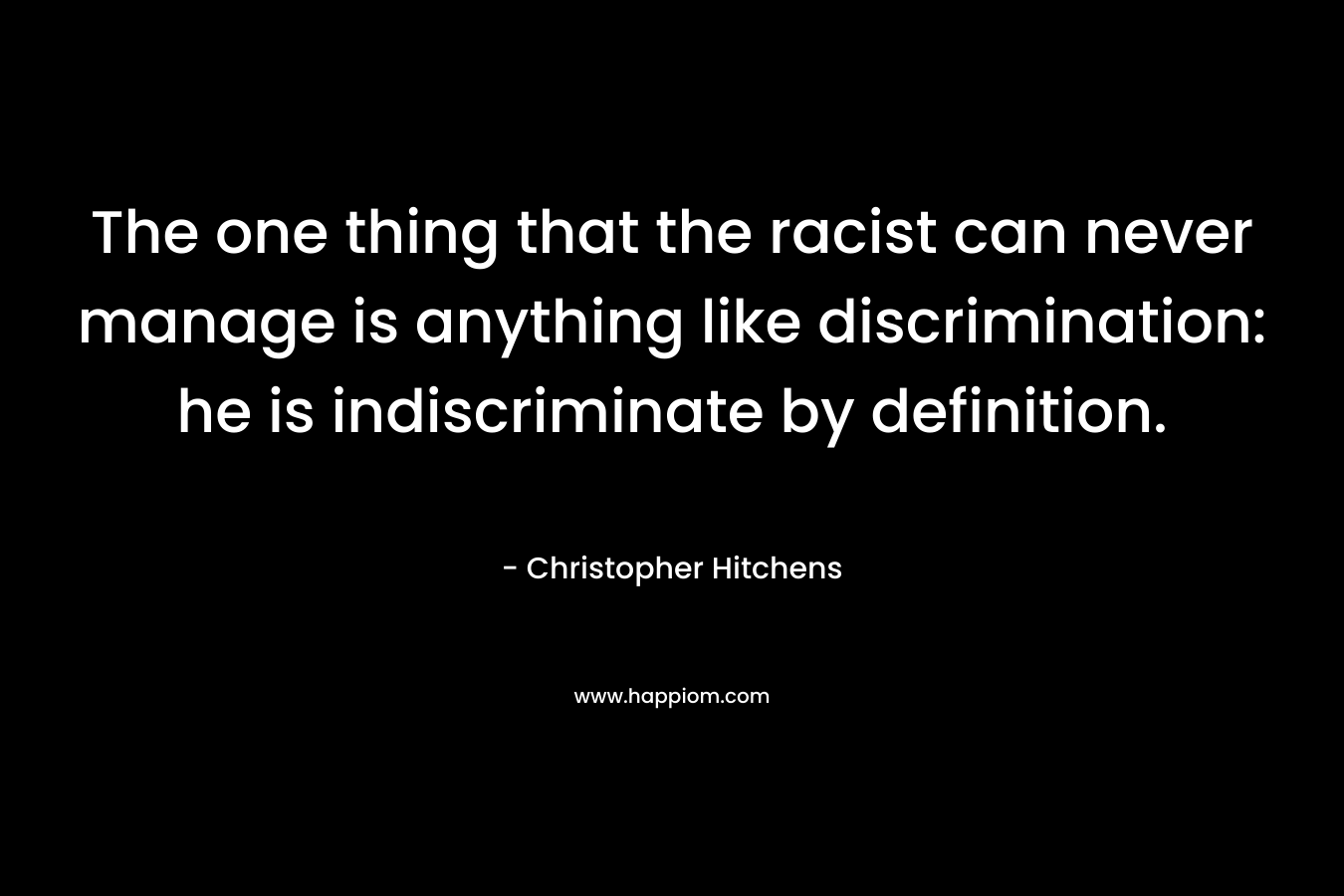 The one thing that the racist can never manage is anything like discrimination: he is indiscriminate by definition. – Christopher Hitchens