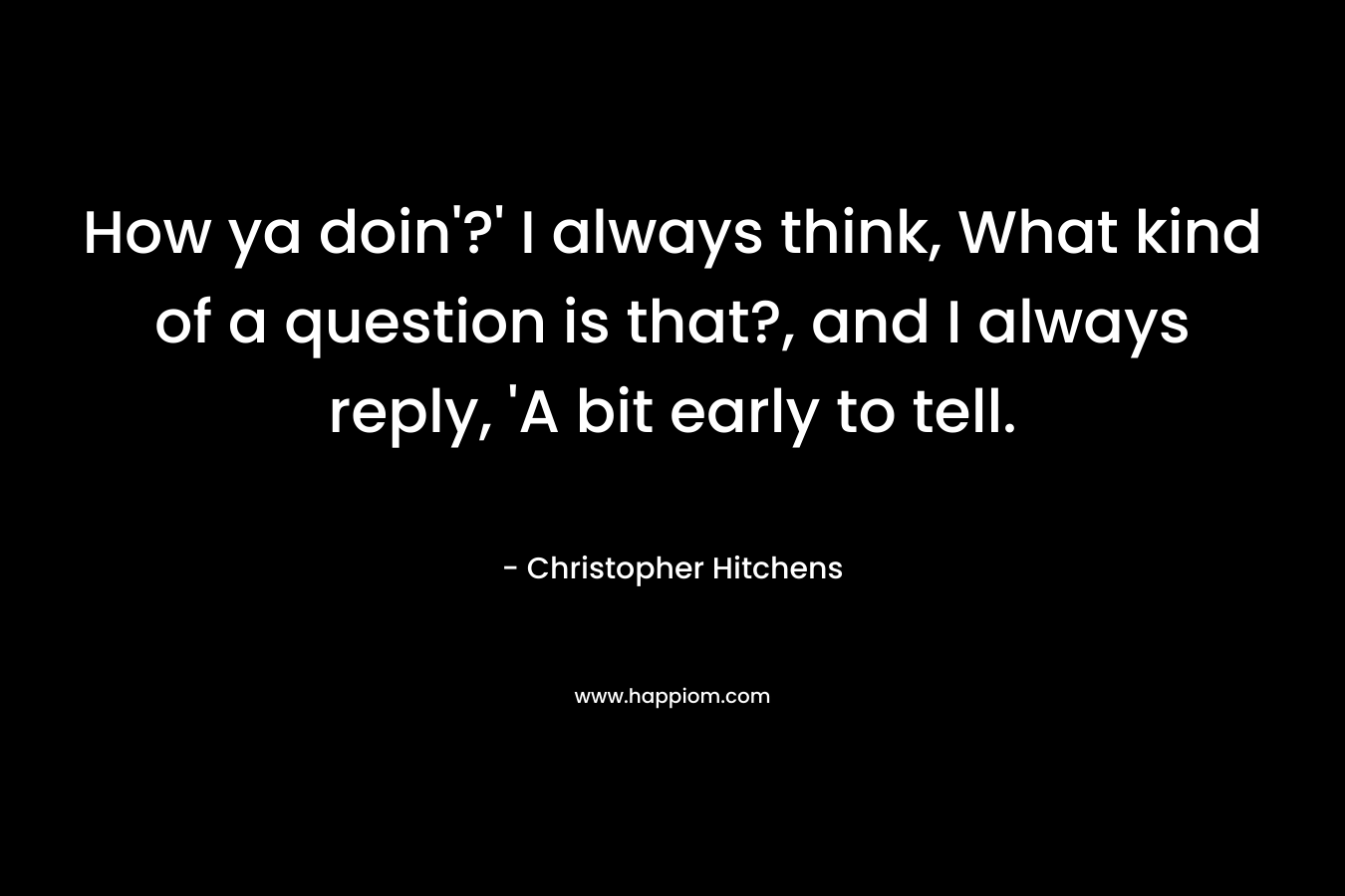 How ya doin’?’ I always think, What kind of a question is that?, and I always reply, ‘A bit early to tell. – Christopher Hitchens