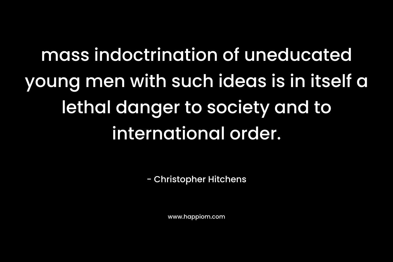 mass indoctrination of uneducated young men with such ideas is in itself a lethal danger to society and to international order. – Christopher Hitchens