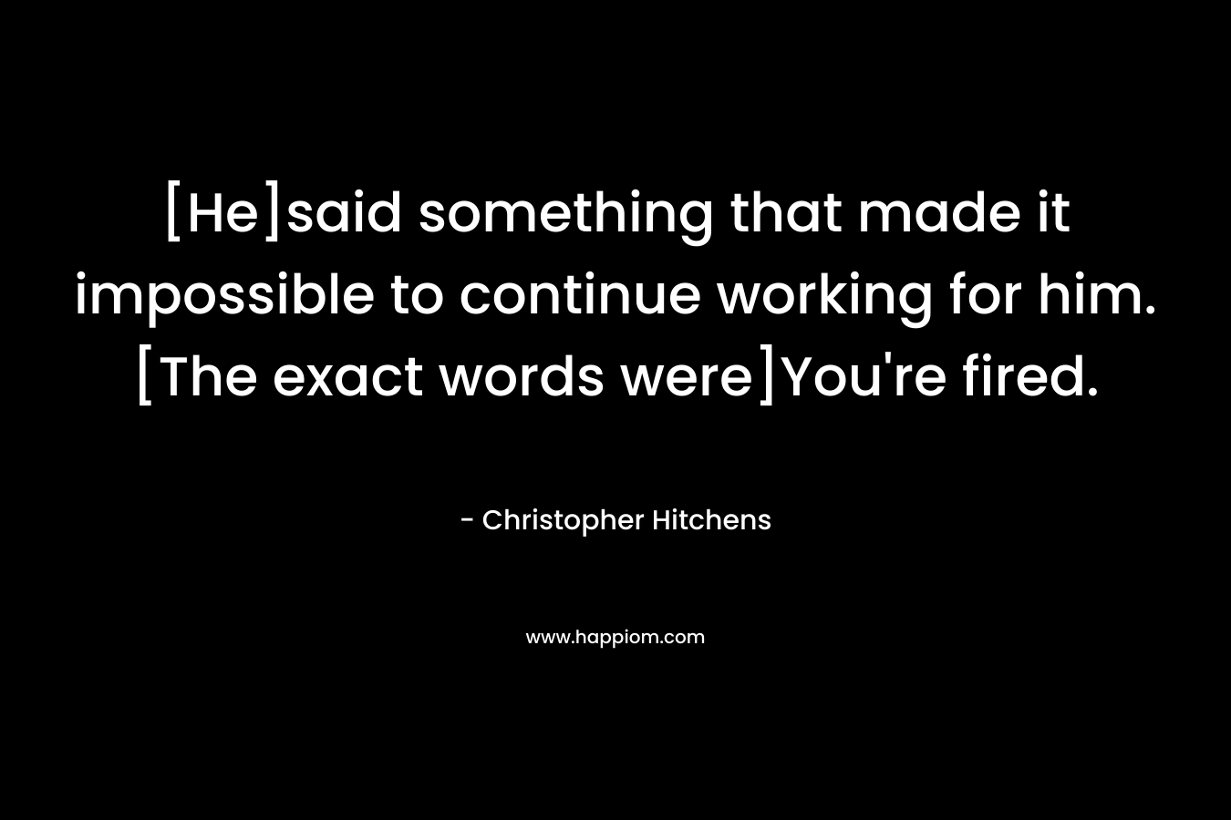 [He]said something that made it impossible to continue working for him.[The exact words were]You're fired.