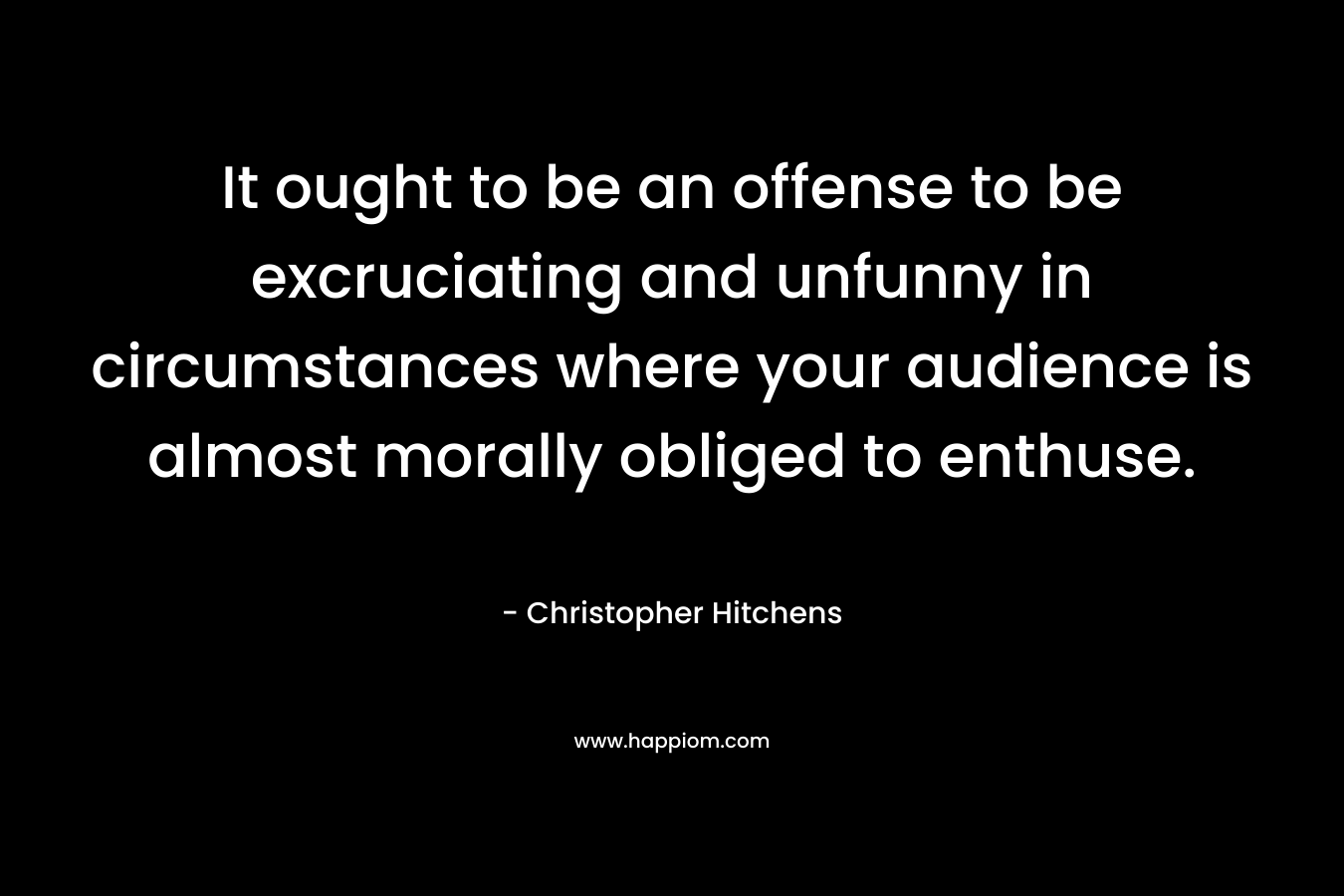 It ought to be an offense to be excruciating and unfunny in circumstances where your audience is almost morally obliged to enthuse. – Christopher Hitchens