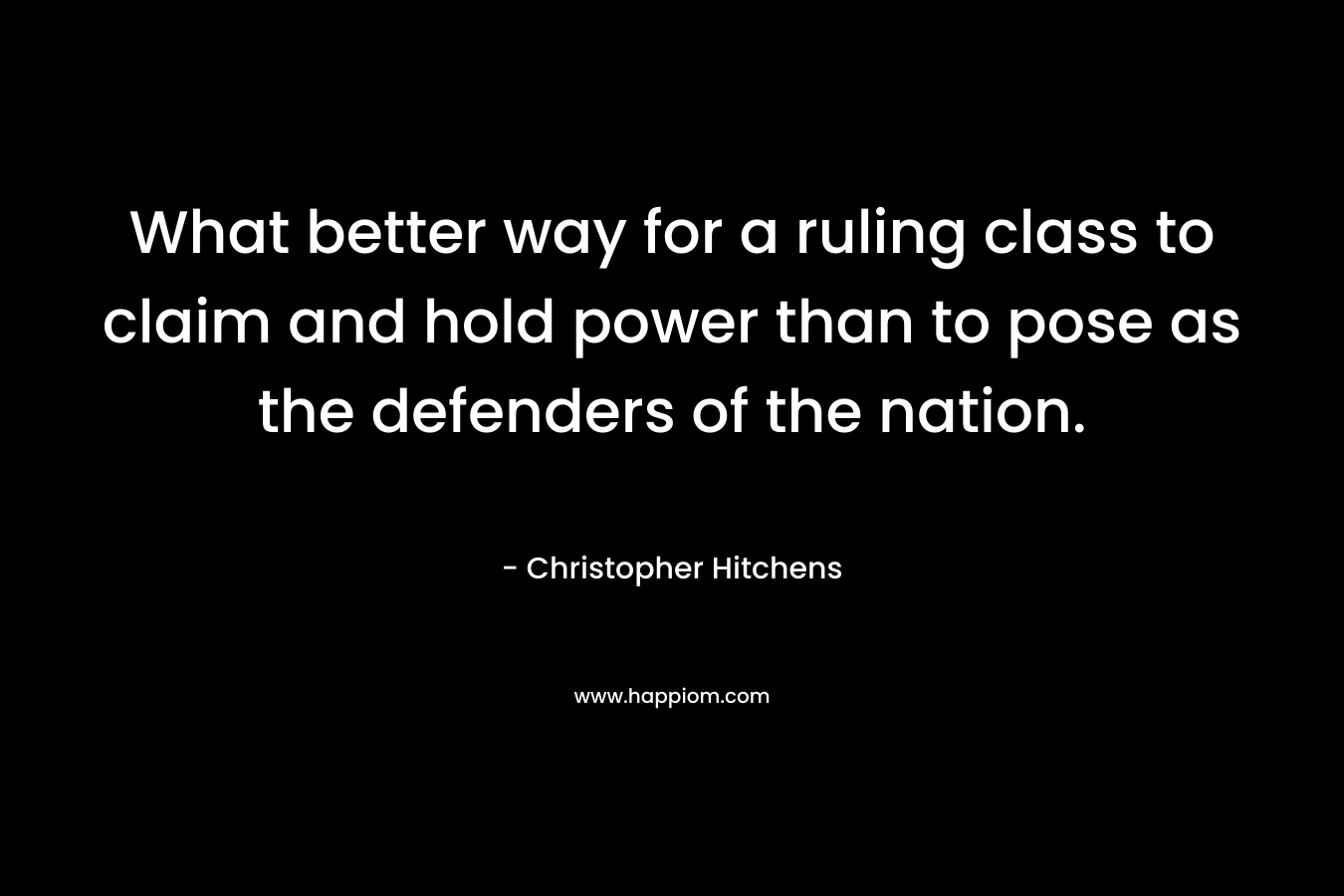 What better way for a ruling class to claim and hold power than to pose as the defenders of the nation. – Christopher Hitchens