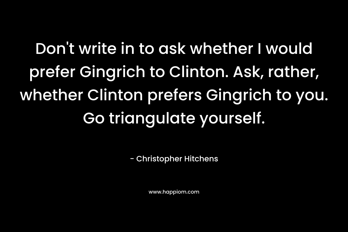 Don't write in to ask whether I would prefer Gingrich to Clinton. Ask, rather, whether Clinton prefers Gingrich to you. Go triangulate yourself.