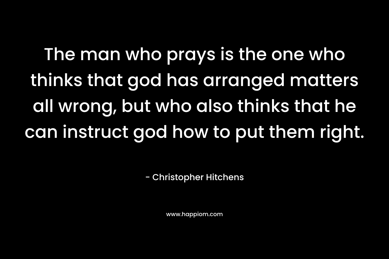 The man who prays is the one who thinks that god has arranged matters all wrong, but who also thinks that he can instruct god how to put them right.