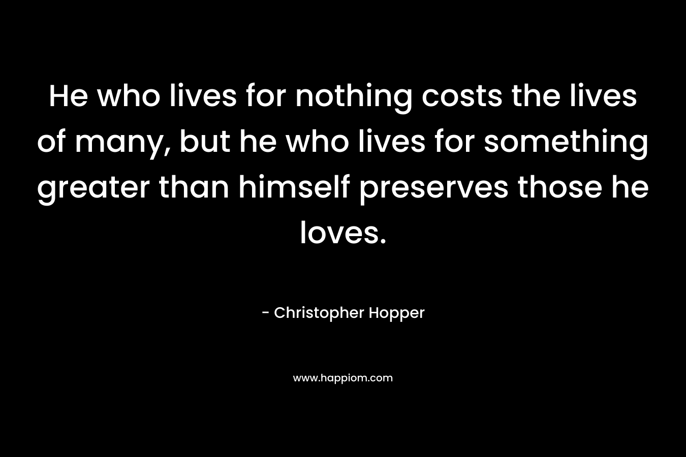 He who lives for nothing costs the lives of many, but he who lives for something greater than himself preserves those he loves. – Christopher Hopper