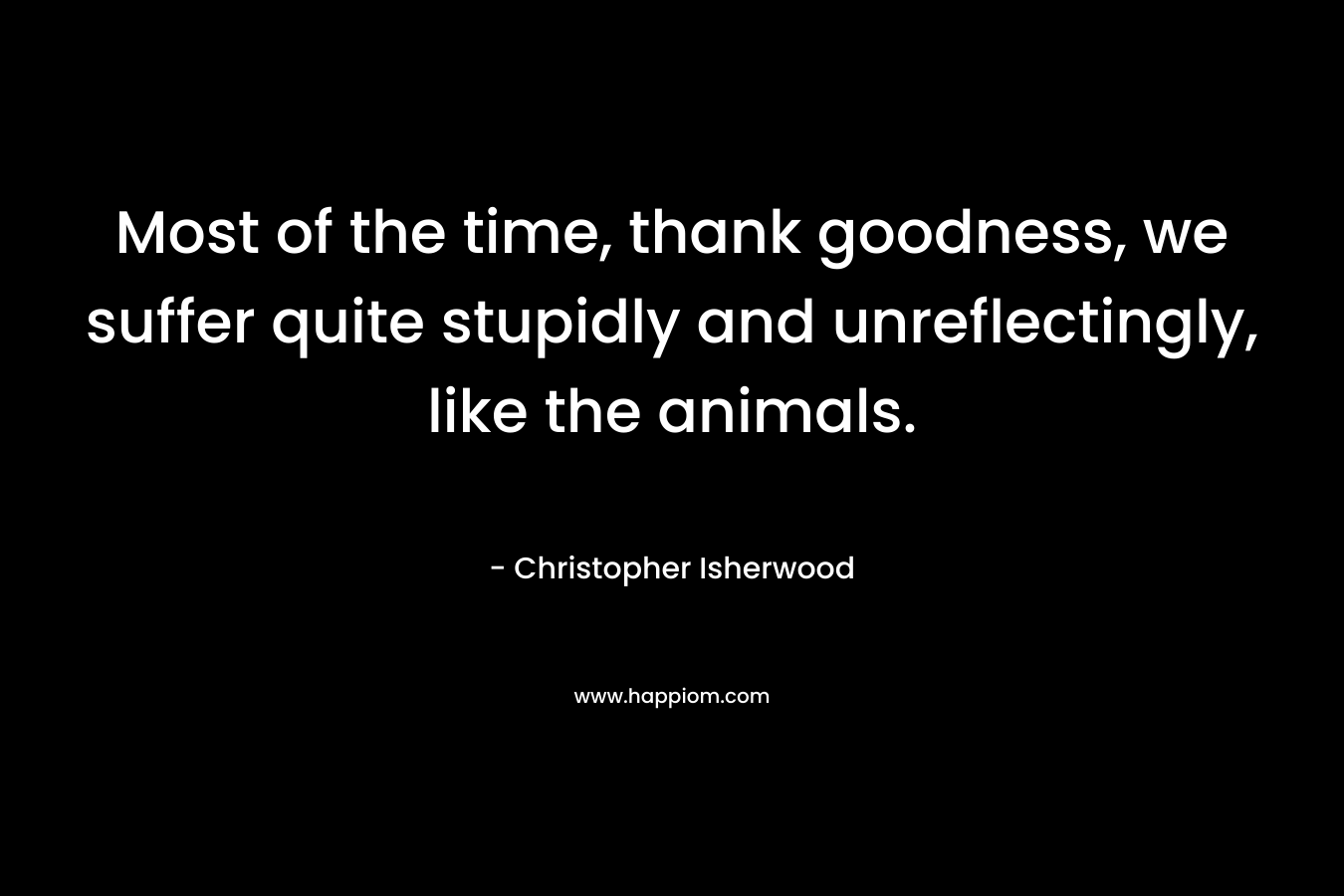 Most of the time, thank goodness, we suffer quite stupidly and unreflectingly, like the animals.