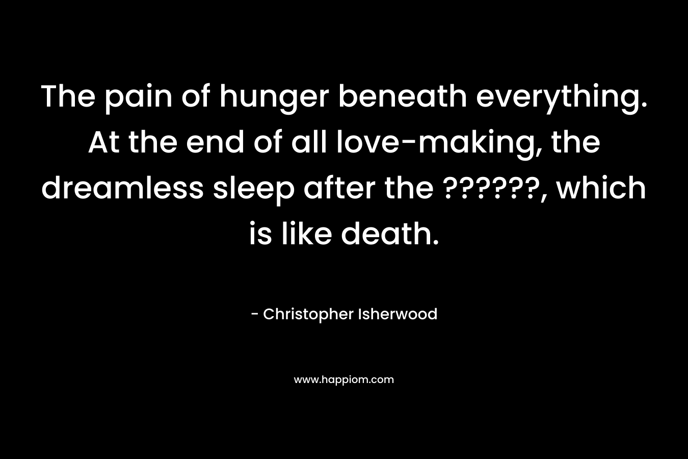 The pain of hunger beneath everything. At the end of all love-making, the dreamless sleep after the ??????, which is like death. – Christopher Isherwood