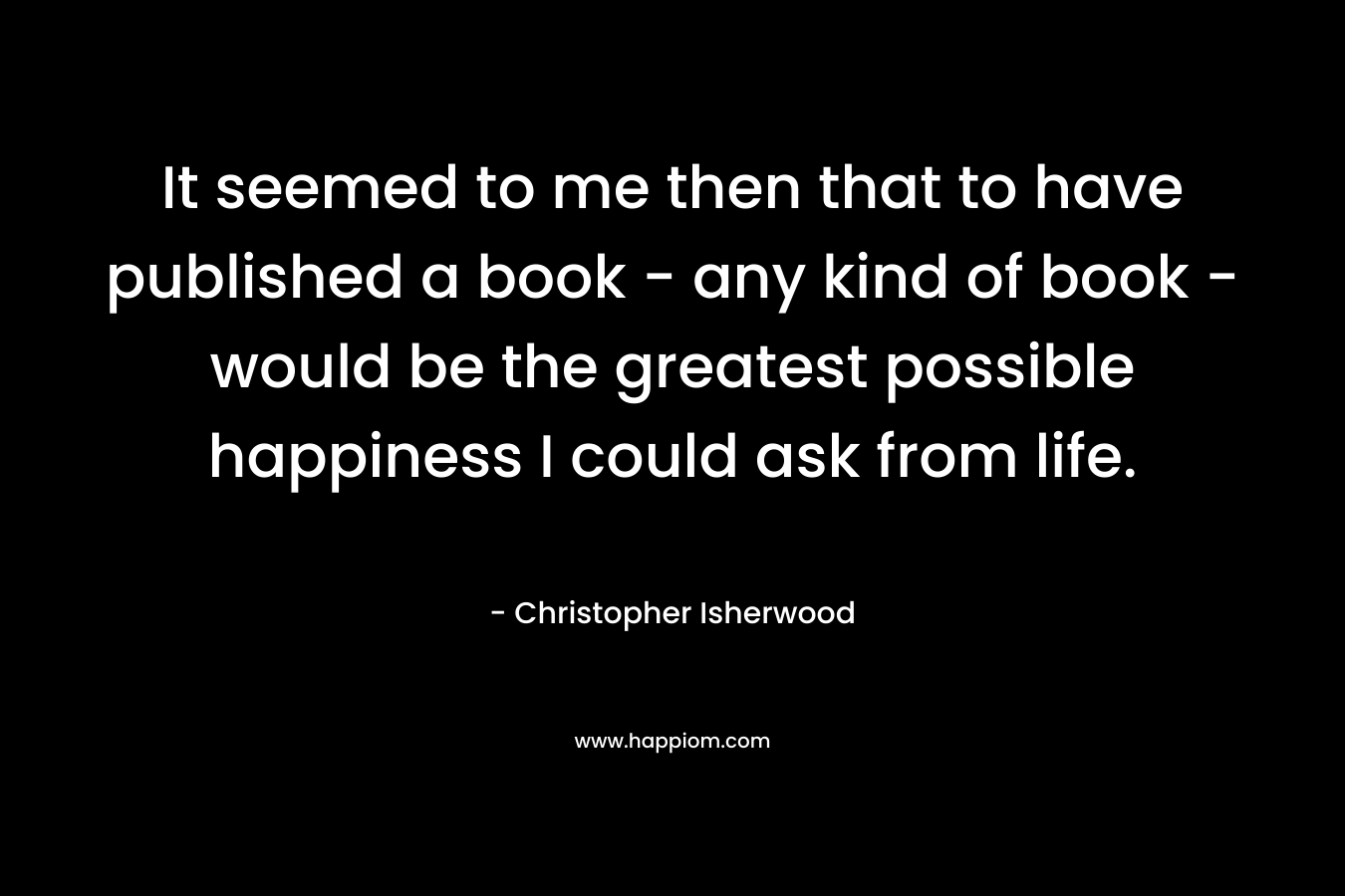 It seemed to me then that to have published a book – any kind of book – would be the greatest possible happiness I could ask from life. – Christopher Isherwood