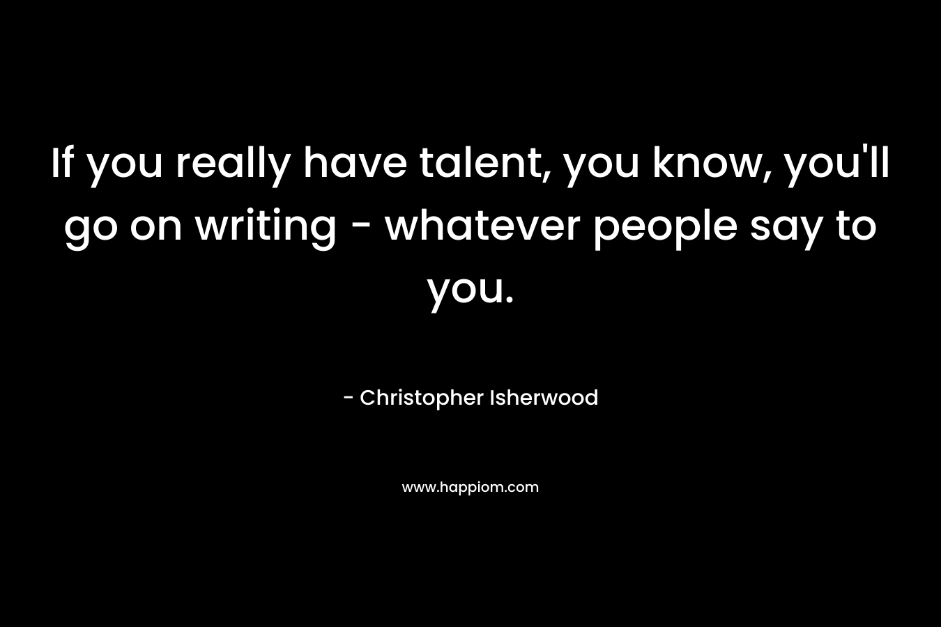 If you really have talent, you know, you’ll go on writing – whatever people say to you. – Christopher Isherwood