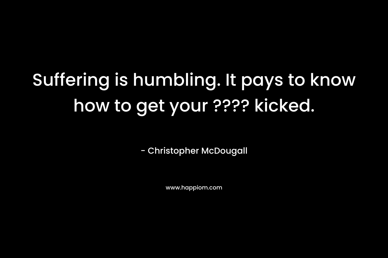 Suffering is humbling. It pays to know how to get your ???? kicked.