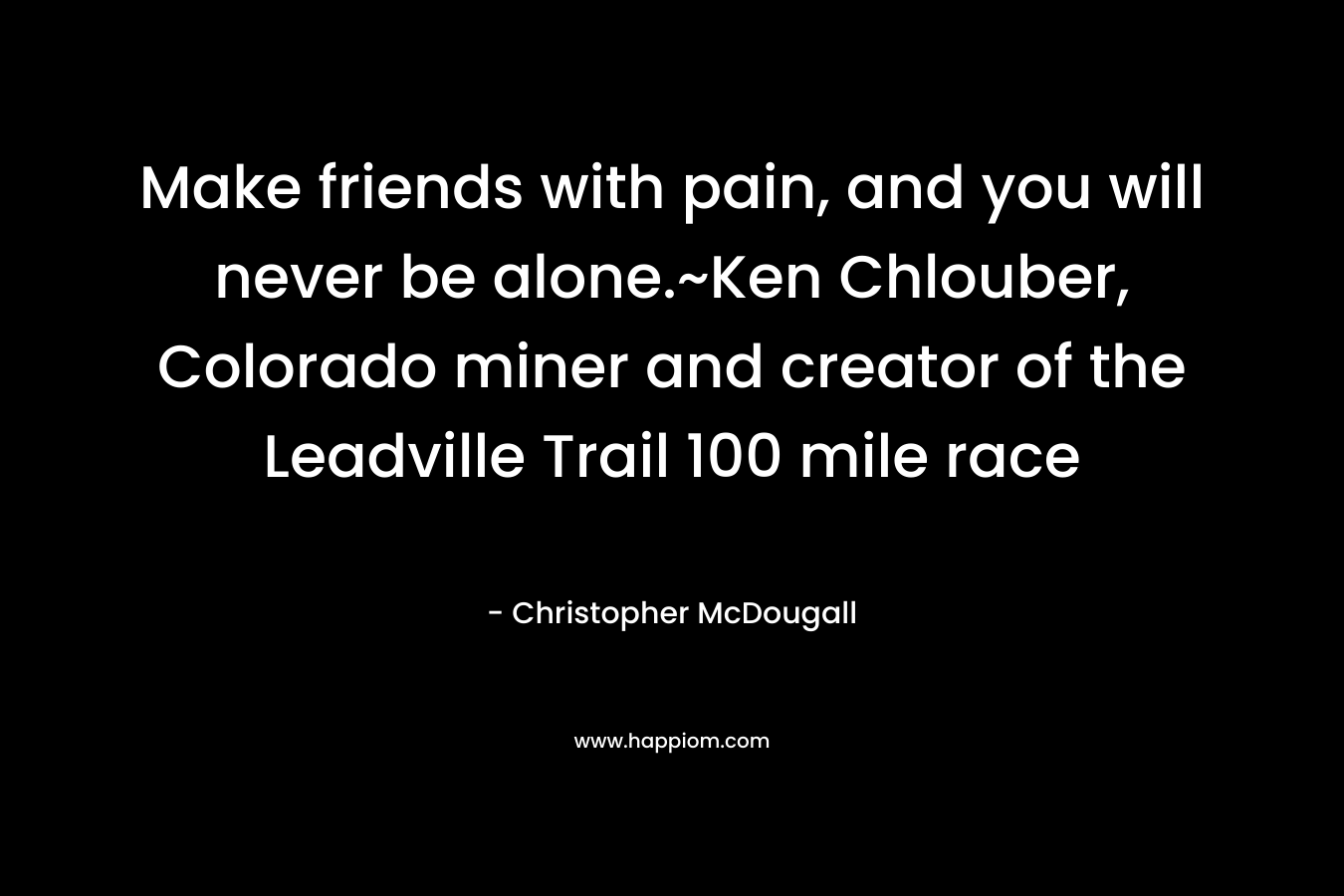 Make friends with pain, and you will never be alone.~Ken Chlouber, Colorado miner and creator of the Leadville Trail 100 mile race – Christopher McDougall
