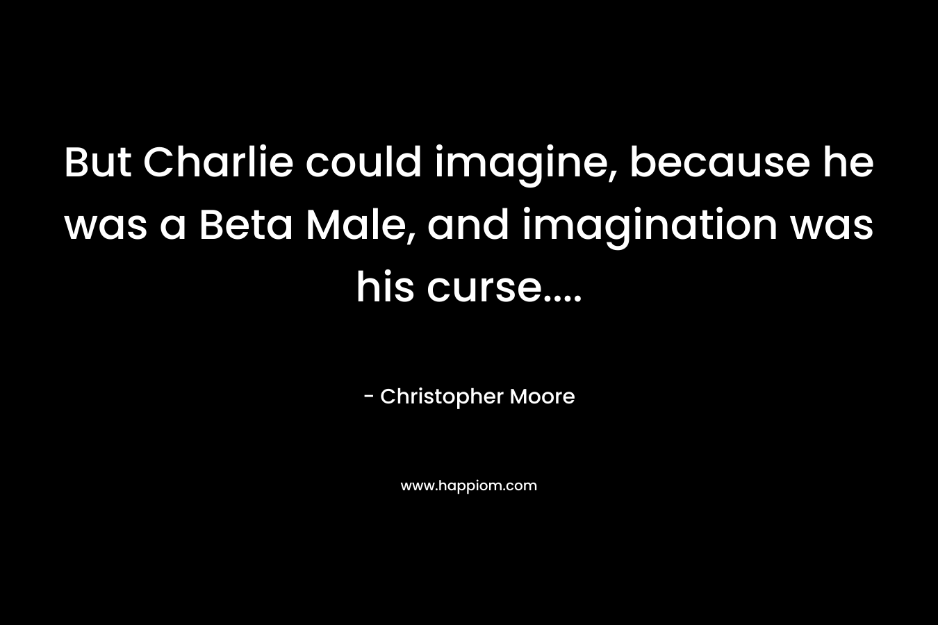 But Charlie could imagine, because he was a Beta Male, and imagination was his curse…. – Christopher Moore